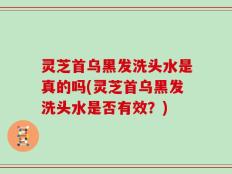 灵芝首乌黑发洗头水是真的吗(灵芝首乌黑发洗头水是否有效？)