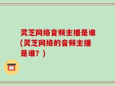 灵芝网络音频主播是谁(灵芝网络的音频主播是谁？)