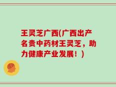 王灵芝广西(广西出产名贵中药材王灵芝，助力健康产业发展！)