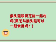 猴头菇跟灵芝能一起吃吗(灵芝与猴头菇可以一起食用吗？)