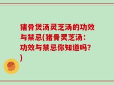 猪骨煲汤灵芝汤的功效与禁忌(猪骨灵芝汤：功效与禁忌你知道吗？)
