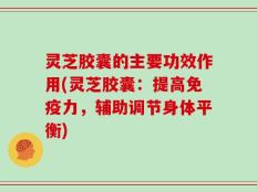 灵芝胶囊的主要功效作用(灵芝胶囊：提高免疫力，辅助调节身体平衡)
