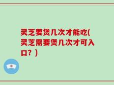 灵芝要煲几次才能吃(灵芝需要煲几次才可入口？)