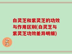 白灵芝和紫灵芝的功效与作用区别(白灵芝与紫灵芝功效差异明细)