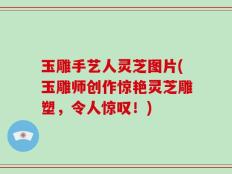 玉雕手艺人灵芝图片(玉雕师创作惊艳灵芝雕塑，令人惊叹！)