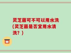 灵芝菌可不可以用水洗(灵芝菌是否宜用水清洗？)