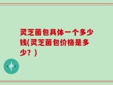 灵芝菌包具体一个多少钱(灵芝菌包价格是多少？)