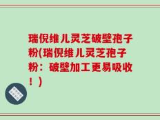 瑞倪维儿灵芝破壁孢子粉(瑞倪维儿灵芝孢子粉：破壁加工更易吸收！)