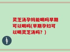 灵芝汤孕妈能喝吗早期可以喝吗(早期孕妇可以喝灵芝汤吗？)