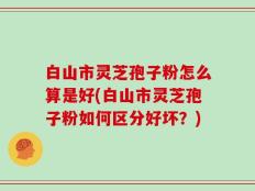 白山市灵芝孢子粉怎么算是好(白山市灵芝孢子粉如何区分好坏？)