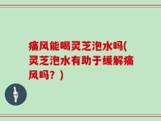 痛风能喝灵芝泡水吗(灵芝泡水有助于缓解痛风吗？)
