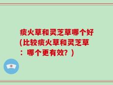 痰火草和灵芝草哪个好(比较痰火草和灵芝草：哪个更有效？)