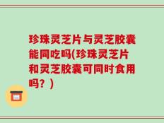 珍珠灵芝片与灵芝胶囊能同吃吗(珍珠灵芝片和灵芝胶囊可同时食用吗？)
