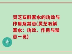 灵芝石斛煮水的功效与作用及禁忌(灵芝石斛煮水：功效、作用与禁忌一览)