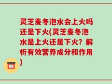 灵芝麦冬泡水会上火吗还是下火(灵芝麦冬泡水是上火还是下火？解析有效营养成分和作用)