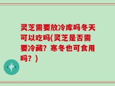 灵芝需要放冷库吗冬天可以吃吗(灵芝是否需要冷藏？寒冬也可食用吗？)