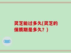 灵芝能过多久(灵芝的保质期是多久？)
