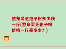 熬东灵芝孢子粉多少钱一斤(熬东灵芝孢子粉价格一斤是多少？)