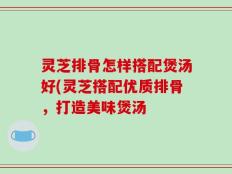 灵芝排骨怎样搭配煲汤好(灵芝搭配优质排骨，打造美味煲汤