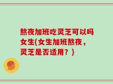 熬夜加班吃灵芝可以吗女生(女生加班熬夜，灵芝是否适用？)
