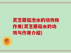 灵芝蘑菇泡水的功效和作用(灵芝蘑菇水的功效与作用介绍)