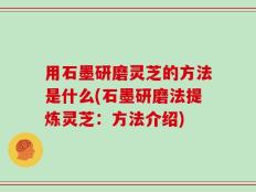 用石墨研磨灵芝的方法是什么(石墨研磨法提炼灵芝：方法介绍)