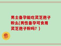 男士备孕能吃灵芝孢子粉么(男性备孕可食用灵芝孢子粉吗？)