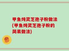 甲鱼炖灵芝孢子粉做法(甲鱼炖灵芝孢子粉的简易做法)