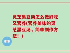 灵芝黑豆汤怎么做好吃又营养(营养美味的灵芝黑豆汤，简单制作方法！)