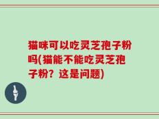 猫咪可以吃灵芝孢子粉吗(猫能不能吃灵芝孢子粉？这是问题)