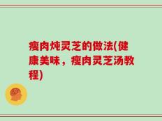 瘦肉炖灵芝的做法(健康美味，瘦肉灵芝汤教程)