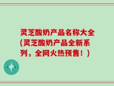 灵芝酸奶产品名称大全(灵芝酸奶产品全新系列，全网火热预售！)