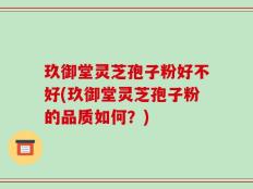 玖御堂灵芝孢子粉好不好(玖御堂灵芝孢子粉的品质如何？)
