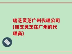 瑞芝灵芝广州代理公司(瑞芝灵芝在广州的代理商)