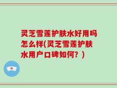 灵芝雪莲护肤水好用吗怎么样(灵芝雪莲护肤水用户口碑如何？)