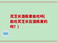 灵芝长酒瓶里能吃吗(能吃灵芝长在酒瓶里的吗？)
