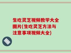 生吃灵芝视频教学大全图片(生吃灵芝方法与注意事项视频大全)