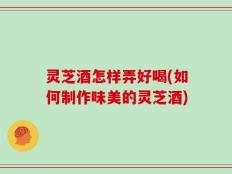 灵芝酒怎样弄好喝(如何制作味美的灵芝酒)
