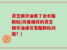 灵芝精华油用了会长脂肪粒(改善细纹的灵芝精华油或引发脂肪粒问题？)