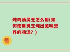 炖鸡汤灵芝怎么用(如何使用灵芝炖出美味营养的鸡汤？)