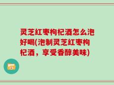 灵芝红枣枸杞酒怎么泡好喝(泡制灵芝红枣枸杞酒，享受香醇美味)