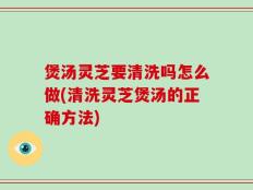 煲汤灵芝要清洗吗怎么做(清洗灵芝煲汤的正确方法)