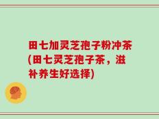 田七加灵芝孢子粉冲茶(田七灵芝孢子茶，滋补养生好选择)