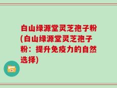 白山绿源堂灵芝孢子粉(白山绿源堂灵芝孢子粉：提升免疫力的自然选择)