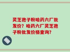 灵芝孢子粉哈药六厂批发价？哈药六厂灵芝孢子粉批发价格查询？