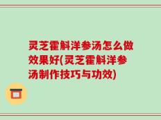 灵芝霍斛洋参汤怎么做效果好(灵芝霍斛洋参汤制作技巧与功效)
