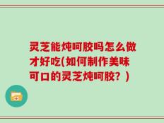 灵芝能炖呵胶吗怎么做才好吃(如何制作美味可口的灵芝炖呵胶？)