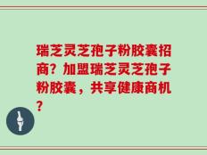 瑞芝灵芝孢子粉胶囊招商？加盟瑞芝灵芝孢子粉胶囊，共享健康商机？