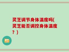灵芝调节身体温度吗(灵芝能否调控身体温度？)