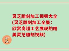 灵芝雕刻加工视频大全(灵芝雕刻加工全集：欣赏高超工艺展现的精美灵芝雕刻视频)